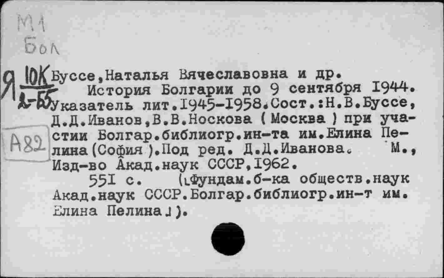 ﻿MA
Б0\
q ]<Буссе /I Псе и
е,Наталья Вячеславовна и др.
: fr История Болгарии до 9 сентября 1944 ’лГЮУказатель лит.І945”ї958.Сост,sH.B.Bycce
д.д.Иванов,В.В.Носкова (Москва ) при уча л псі стии Болгар.библиогр.ин-та им,Елина Пе-new лина (София ).Под ред. Д.Д.Иванова,,	М.
Изд-во Акад.наук СССР,1962.
551 с. (іфундам.б-ка обществ.наук Акад«наук СССР.Болгар.библиогр.ин-т им. Елина Пелина.1).